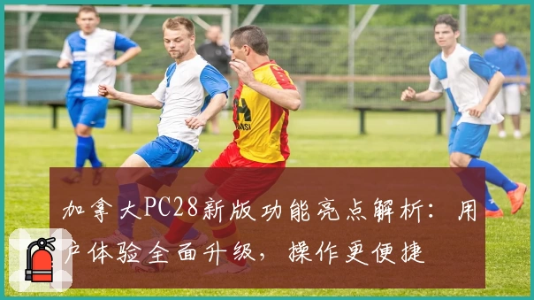 加拿大PC28新版功能亮点解析：用户体验全面升级，操作更便捷