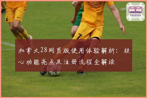 加拿大28网页版使用体验解析：核心功能亮点及注册流程全解读