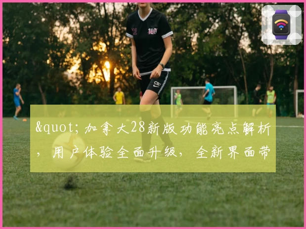 "加拿大28新版功能亮点解析，用户体验全面升级，全新界面带来极速操作感受"